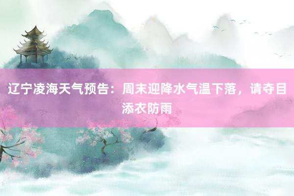 辽宁凌海天气预告：周末迎降水气温下落，请夺目添衣防雨