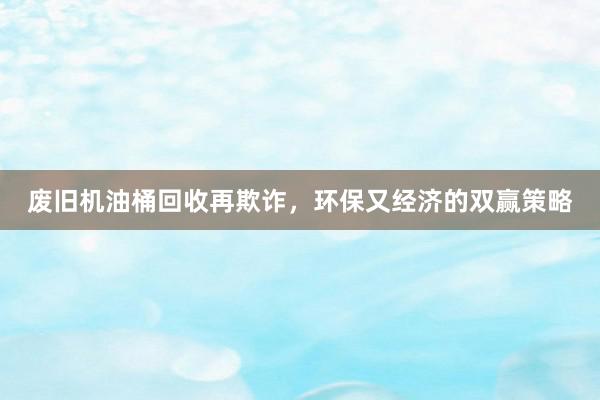 废旧机油桶回收再欺诈，环保又经济的双赢策略