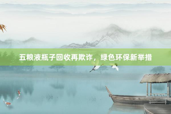 五粮液瓶子回收再欺诈，绿色环保新举措