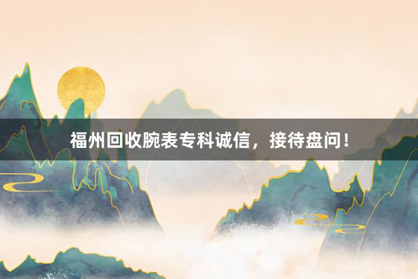 福州回收腕表专科诚信，接待盘问！