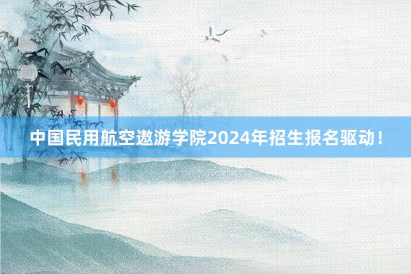 中国民用航空遨游学院2024年招生报名驱动！