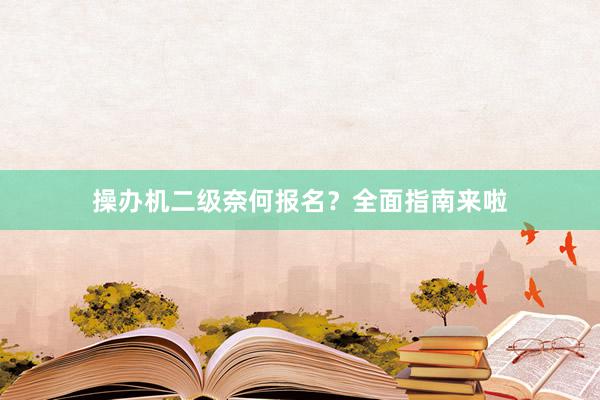 操办机二级奈何报名？全面指南来啦